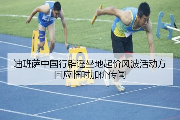 迪班萨中国行辟谣坐地起价风波活动方回应临时加价传闻